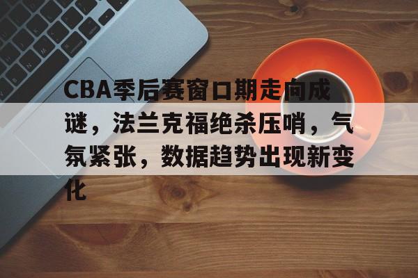 乐鱼-CBA季后赛窗口期走向成谜，法兰克福绝杀压哨，气氛紧张，数据趋势出现新变化(法兰克福软装展会2023年时间)